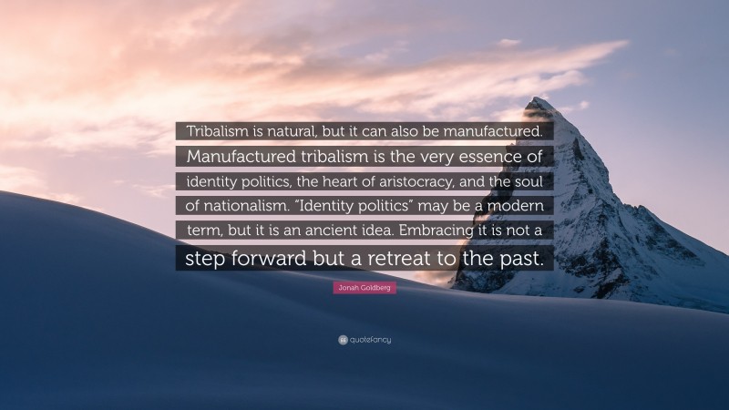 Jonah Goldberg Quote: “Tribalism is natural, but it can also be manufactured. Manufactured tribalism is the very essence of identity politics, the heart of aristocracy, and the soul of nationalism. “Identity politics” may be a modern term, but it is an ancient idea. Embracing it is not a step forward but a retreat to the past.”