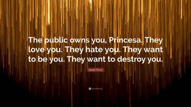 Sarah Price Quote: “The public owns you, Princesa. They love you. They hate you. They want to be you. They want to destroy you.”