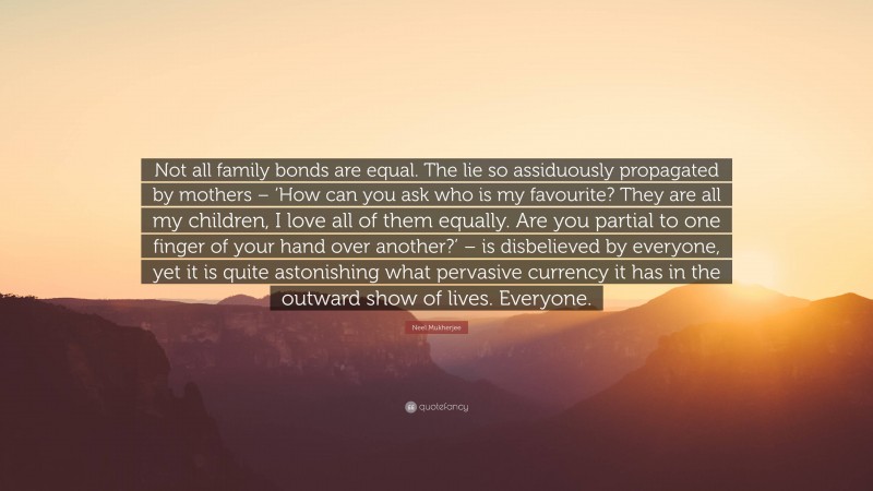 Neel Mukherjee Quote: “Not all family bonds are equal. The lie so assiduously propagated by mothers – ‘How can you ask who is my favourite? They are all my children, I love all of them equally. Are you partial to one finger of your hand over another?’ – is disbelieved by everyone, yet it is quite astonishing what pervasive currency it has in the outward show of lives. Everyone.”