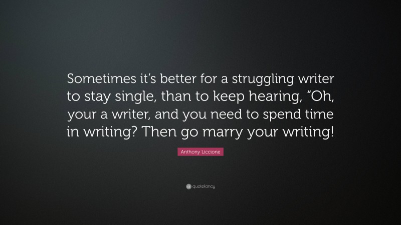 Anthony Liccione Quote: “Sometimes it’s better for a struggling writer to stay single, than to keep hearing, “Oh, your a writer, and you need to spend time in writing? Then go marry your writing!”