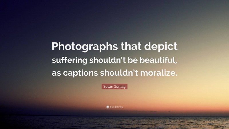 Susan Sontag Quote: “Photographs that depict suffering shouldn’t be beautiful, as captions shouldn’t moralize.”