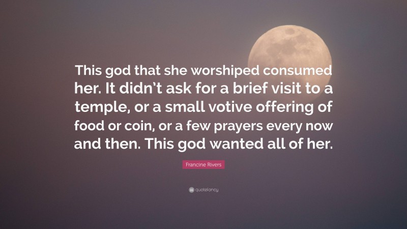 Francine Rivers Quote: “This god that she worshiped consumed her. It didn’t ask for a brief visit to a temple, or a small votive offering of food or coin, or a few prayers every now and then. This god wanted all of her.”