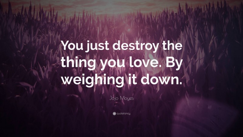 Jojo Moyes Quote: “You just destroy the thing you love. By weighing it down.”