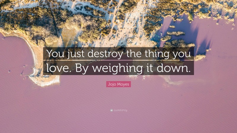 Jojo Moyes Quote: “You just destroy the thing you love. By weighing it down.”