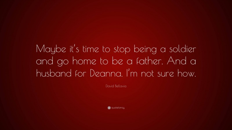 David Bellavia Quote: “Maybe it’s time to stop being a soldier and go home to be a father. And a husband for Deanna. I’m not sure how.”