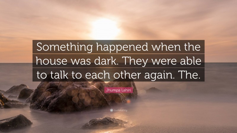 Jhumpa Lahiri Quote: “Something happened when the house was dark. They were able to talk to each other again. The.”
