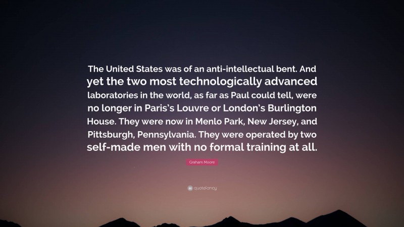 Graham Moore Quote: “The United States was of an anti-intellectual bent. And yet the two most technologically advanced laboratories in the world, as far as Paul could tell, were no longer in Paris’s Louvre or London’s Burlington House. They were now in Menlo Park, New Jersey, and Pittsburgh, Pennsylvania. They were operated by two self-made men with no formal training at all.”