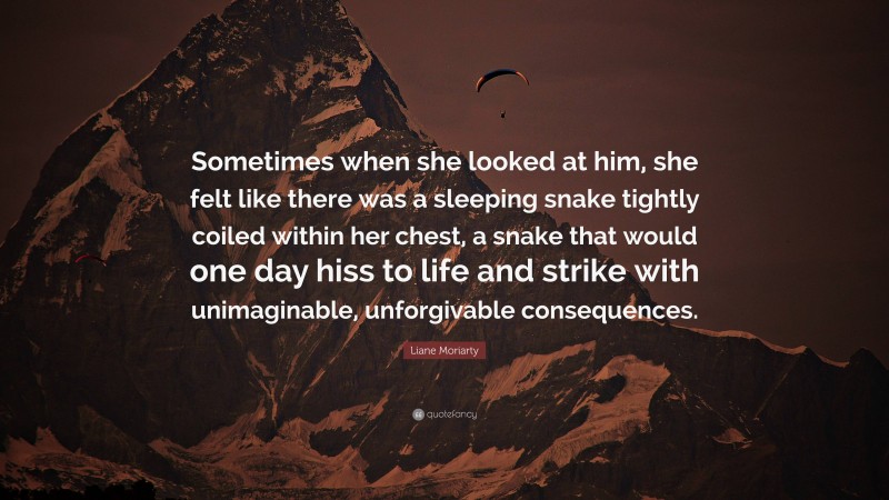 Liane Moriarty Quote: “Sometimes when she looked at him, she felt like there was a sleeping snake tightly coiled within her chest, a snake that would one day hiss to life and strike with unimaginable, unforgivable consequences.”