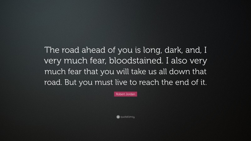 Robert Jordan Quote: “The road ahead of you is long, dark, and, I very much fear, bloodstained. I also very much fear that you will take us all down that road. But you must live to reach the end of it.”