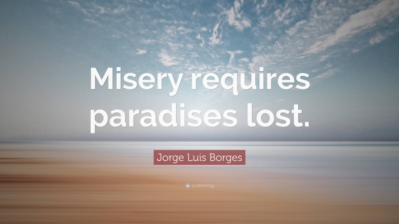 Jorge Luis Borges Quote: “Misery requires paradises lost.”