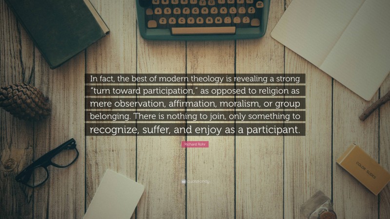 Richard Rohr Quote: “In fact, the best of modern theology is revealing a strong “turn toward participation,” as opposed to religion as mere observation, affirmation, moralism, or group belonging. There is nothing to join, only something to recognize, suffer, and enjoy as a participant.”