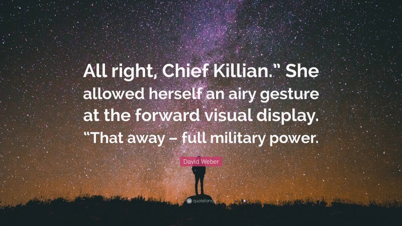 David Weber Quote: “All right, Chief Killian.” She allowed herself an airy gesture at the forward visual display. “That away – full military power.”