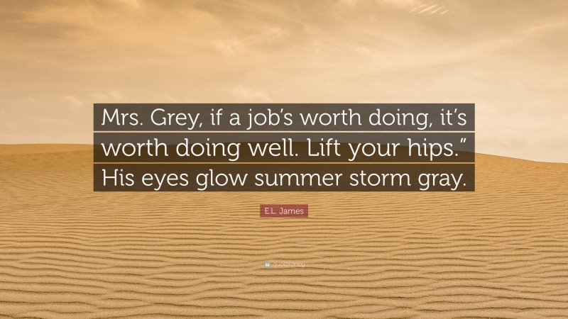 E.L. James Quote: “Mrs. Grey, if a job’s worth doing, it’s worth doing well. Lift your hips.” His eyes glow summer storm gray.”