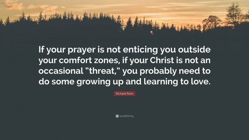 Richard Rohr Quote: “If your prayer is not enticing you outside your comfort zones, if your Christ is not an occasional “threat,” you probably need to do some growing up and learning to love.”