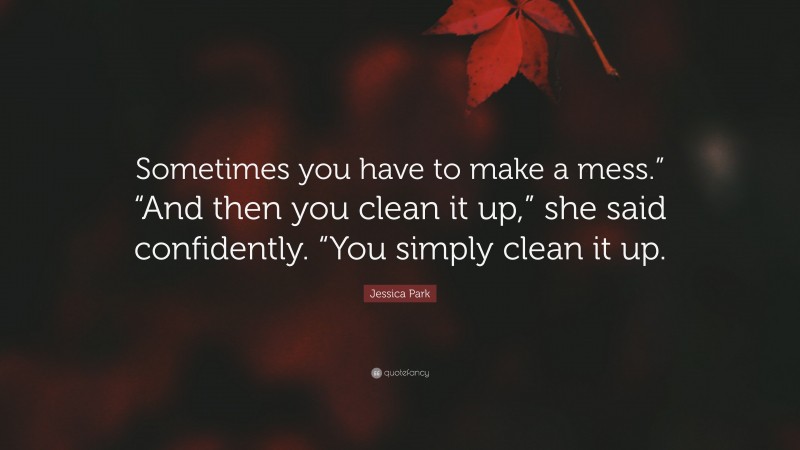 Jessica Park Quote: “Sometimes you have to make a mess.” “And then you clean it up,” she said confidently. “You simply clean it up.”