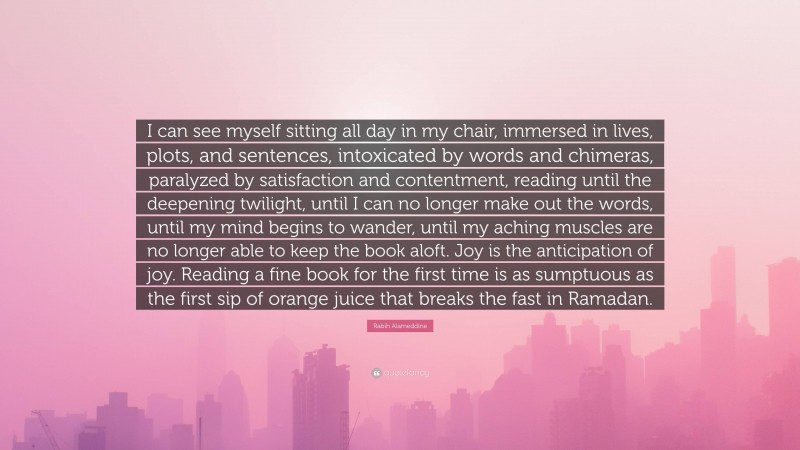 Rabih Alameddine Quote: “I can see myself sitting all day in my chair, immersed in lives, plots, and sentences, intoxicated by words and chimeras, paralyzed by satisfaction and contentment, reading until the deepening twilight, until I can no longer make out the words, until my mind begins to wander, until my aching muscles are no longer able to keep the book aloft. Joy is the anticipation of joy. Reading a fine book for the first time is as sumptuous as the first sip of orange juice that breaks the fast in Ramadan.”