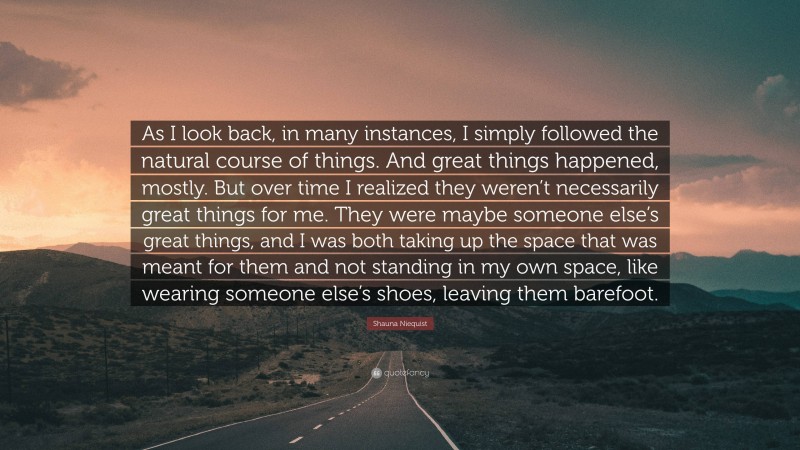 Shauna Niequist Quote: “As I look back, in many instances, I simply followed the natural course of things. And great things happened, mostly. But over time I realized they weren’t necessarily great things for me. They were maybe someone else’s great things, and I was both taking up the space that was meant for them and not standing in my own space, like wearing someone else’s shoes, leaving them barefoot.”