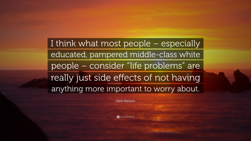 Mark Manson Quote: “I think what most people – especially educated, pampered middle-class white people – consider “life problems” are really just side effects of not having anything more important to worry about.”