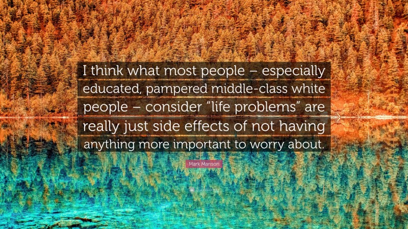 Mark Manson Quote: “I think what most people – especially educated, pampered middle-class white people – consider “life problems” are really just side effects of not having anything more important to worry about.”