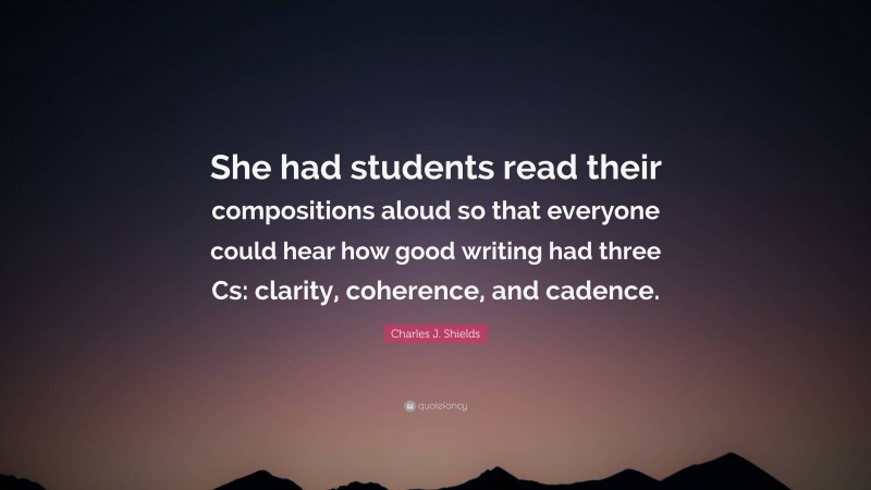 Charles J. Shields Quote: “She had students read their compositions aloud so that everyone could hear how good writing had three Cs: clarity, coherence, and cadence.”