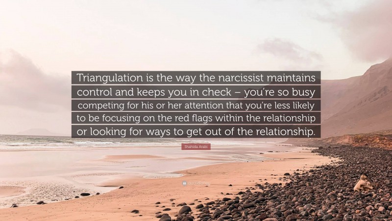 Shahida Arabi Quote: “Triangulation is the way the narcissist maintains control and keeps you in check – you’re so busy competing for his or her attention that you’re less likely to be focusing on the red flags within the relationship or looking for ways to get out of the relationship.”