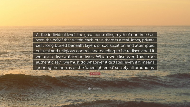 N. T. Wright Quote: “At the individual level, the great controlling myth of our time has been the belief that within each of us there is a real, inner, private ‘self’, long buried beneath layers of socialization and attempted cultural and religious control, and needing to be rediscovered if we are to live authentic lives. When we ‘discover’ this ‘true authentic self’, we must do whatever it dictates, even if it means ignoring the norms of the ‘unenlightened’ society all around us.”