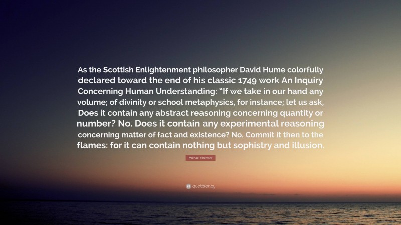 Michael Shermer Quote: “As the Scottish Enlightenment philosopher David Hume colorfully declared toward the end of his classic 1749 work An Inquiry Concerning Human Understanding: “If we take in our hand any volume; of divinity or school metaphysics, for instance; let us ask, Does it contain any abstract reasoning concerning quantity or number? No. Does it contain any experimental reasoning concerning matter of fact and existence? No. Commit it then to the flames: for it can contain nothing but sophistry and illusion.”