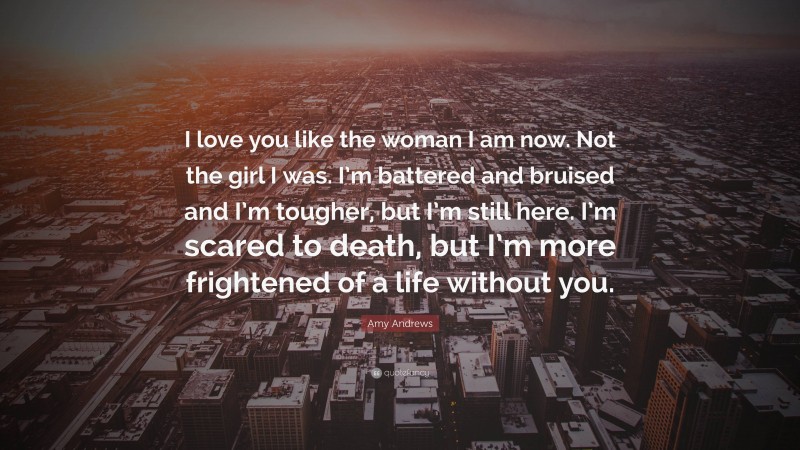 Amy Andrews Quote: “I love you like the woman I am now. Not the girl I was. I’m battered and bruised and I’m tougher, but I’m still here. I’m scared to death, but I’m more frightened of a life without you.”