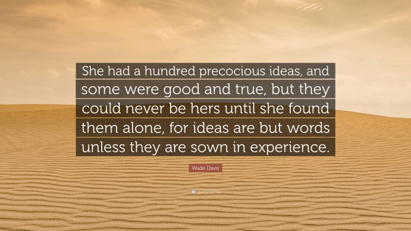 Wade Davis Quote: “She had a hundred precocious ideas, and some were good and true, but they could never be hers until she found them alone, for ideas are but words unless they are sown in experience.”