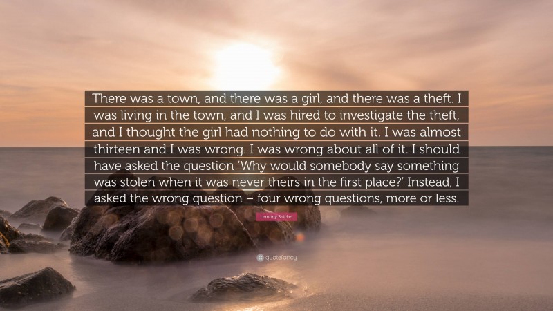 Lemony Snicket Quote: “There was a town, and there was a girl, and there was a theft. I was living in the town, and I was hired to investigate the theft, and I thought the girl had nothing to do with it. I was almost thirteen and I was wrong. I was wrong about all of it. I should have asked the question ‘Why would somebody say something was stolen when it was never theirs in the first place?’ Instead, I asked the wrong question – four wrong questions, more or less.”