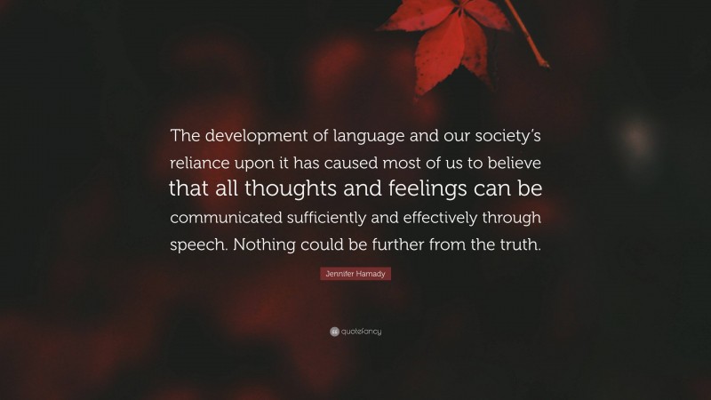 Jennifer Hamady Quote: “The development of language and our society’s reliance upon it has caused most of us to believe that all thoughts and feelings can be communicated sufficiently and effectively through speech. Nothing could be further from the truth.”