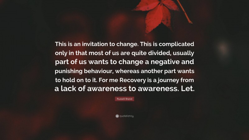 Russell Brand Quote: “This is an invitation to change. This is complicated only in that most of us are quite divided, usually part of us wants to change a negative and punishing behaviour, whereas another part wants to hold on to it. For me Recovery is a journey from a lack of awareness to awareness. Let.”