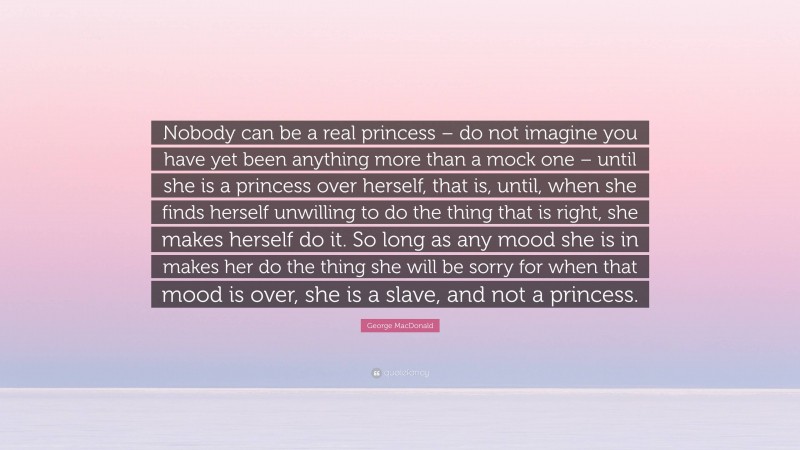 George MacDonald Quote: “Nobody can be a real princess – do not imagine you have yet been anything more than a mock one – until she is a princess over herself, that is, until, when she finds herself unwilling to do the thing that is right, she makes herself do it. So long as any mood she is in makes her do the thing she will be sorry for when that mood is over, she is a slave, and not a princess.”