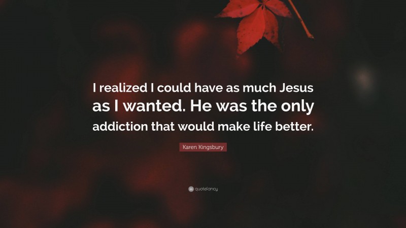 Karen Kingsbury Quote: “I realized I could have as much Jesus as I wanted. He was the only addiction that would make life better.”