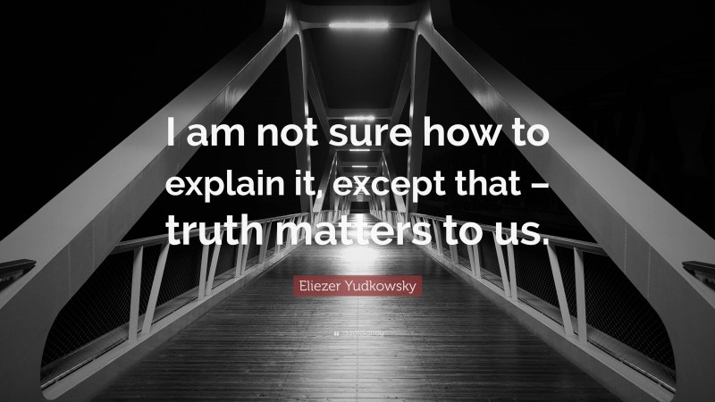 Eliezer Yudkowsky Quote: “I am not sure how to explain it, except that – truth matters to us.”