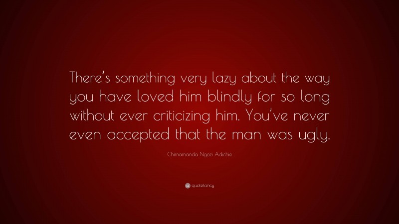 Chimamanda Ngozi Adichie Quote: “There’s something very lazy about the way you have loved him blindly for so long without ever criticizing him. You’ve never even accepted that the man was ugly.”