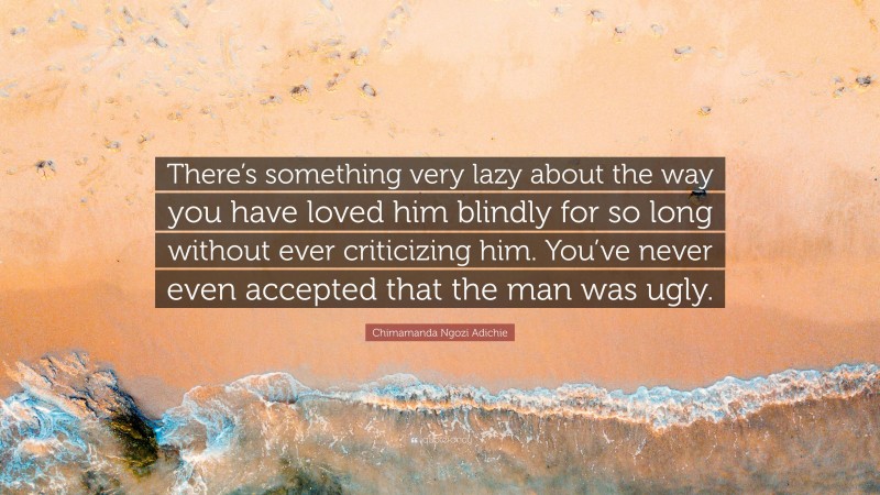 Chimamanda Ngozi Adichie Quote: “There’s something very lazy about the way you have loved him blindly for so long without ever criticizing him. You’ve never even accepted that the man was ugly.”