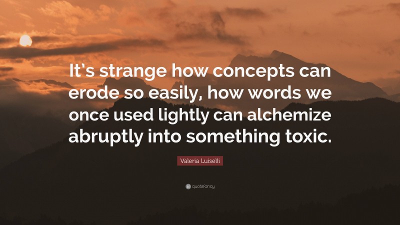 Valeria Luiselli Quote: “It’s strange how concepts can erode so easily, how words we once used lightly can alchemize abruptly into something toxic.”