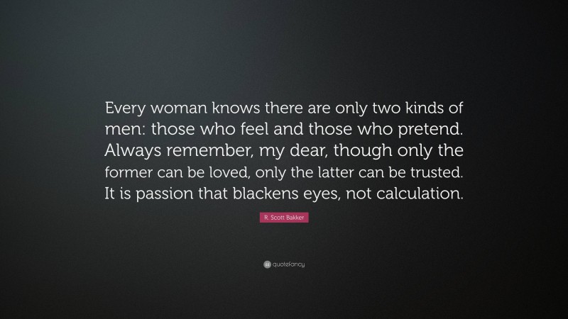 R. Scott Bakker Quote: “Every woman knows there are only two kinds of men: those who feel and those who pretend. Always remember, my dear, though only the former can be loved, only the latter can be trusted. It is passion that blackens eyes, not calculation.”
