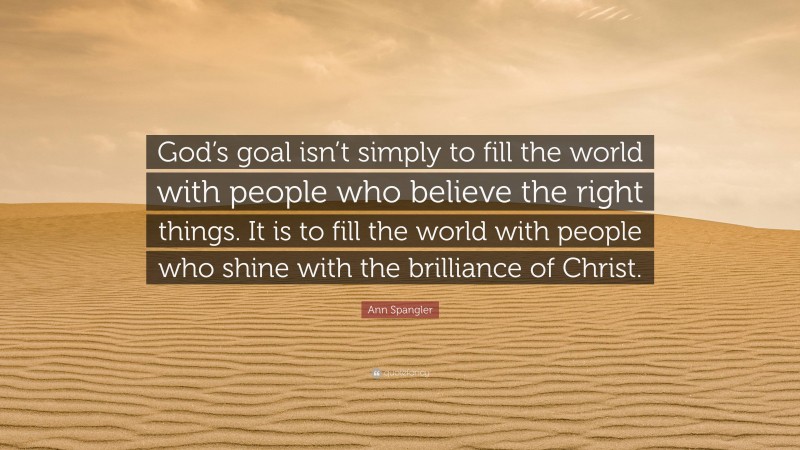 Ann Spangler Quote: “God’s goal isn’t simply to fill the world with people who believe the right things. It is to fill the world with people who shine with the brilliance of Christ.”