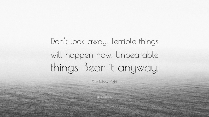 Sue Monk Kidd Quote: “Don’t look away. Terrible things will happen now. Unbearable things. Bear it anyway.”