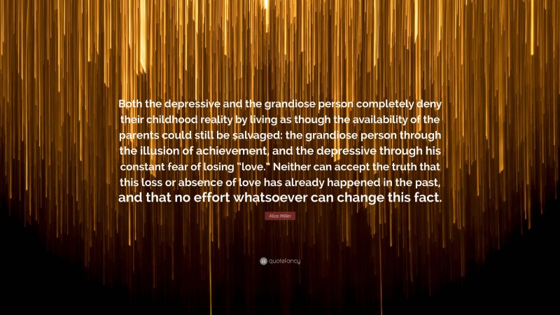 Alice Miller Quote: “Both the depressive and the grandiose person completely deny their childhood reality by living as though the availability of the parents could still be salvaged: the grandiose person through the illusion of achievement, and the depressive through his constant fear of losing “love.” Neither can accept the truth that this loss or absence of love has already happened in the past, and that no effort whatsoever can change this fact.”