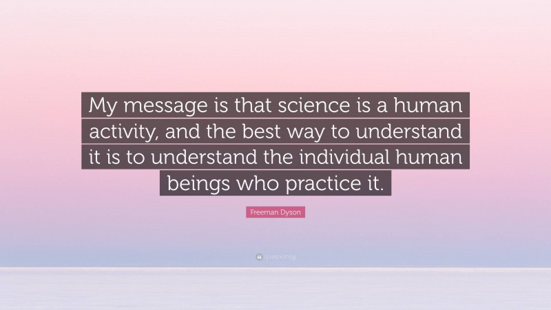 Freeman Dyson Quote: “My message is that science is a human activity, and the best way to understand it is to understand the individual human beings who practice it.”