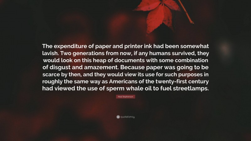 Neal Stephenson Quote: “The expenditure of paper and printer ink had been somewhat lavish. Two generations from now, if any humans survived, they would look on this heap of documents with some combination of disgust and amazement. Because paper was going to be scarce by then, and they would view its use for such purposes in roughly the same way as Americans of the twenty-first century had viewed the use of sperm whale oil to fuel streetlamps.”