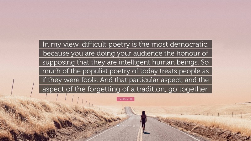 Geoffrey Hill Quote: “In my view, difficult poetry is the most democratic, because you are doing your audience the honour of supposing that they are intelligent human beings. So much of the populist poetry of today treats people as if they were fools. And that particular aspect, and the aspect of the forgetting of a tradition, go together.”