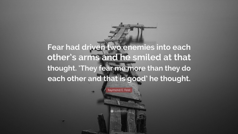 Raymond E. Feist Quote: “Fear had driven two enemies into each other’s arms and he smiled at that thought. ‘They fear me more than they do each other and that is good’ he thought.”