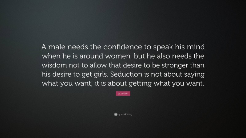 W. Anton Quote: “A male needs the confidence to speak his mind when he is around women, but he also needs the wisdom not to allow that desire to be stronger than his desire to get girls. Seduction is not about saying what you want; it is about getting what you want.”