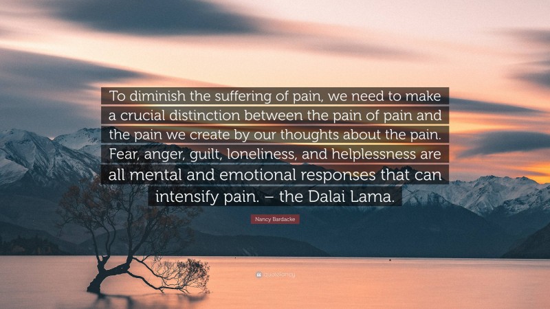 Nancy Bardacke Quote: “To diminish the suffering of pain, we need to make a crucial distinction between the pain of pain and the pain we create by our thoughts about the pain. Fear, anger, guilt, loneliness, and helplessness are all mental and emotional responses that can intensify pain. – the Dalai Lama.”