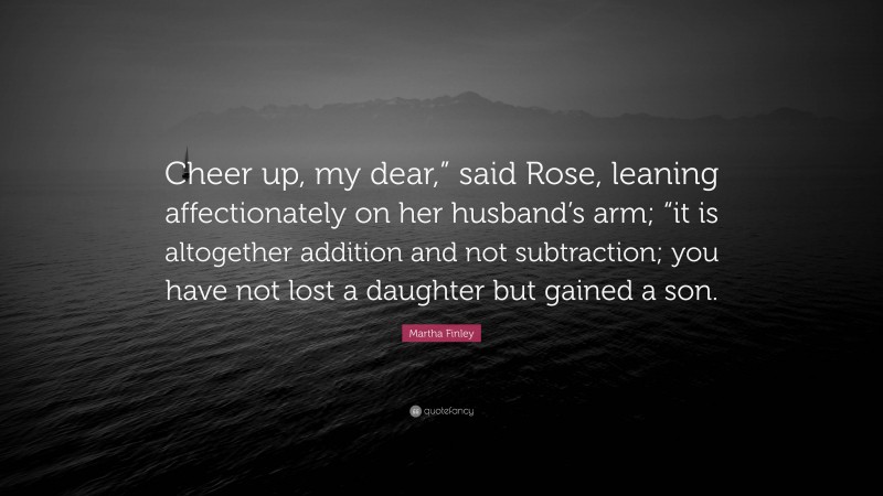 Martha Finley Quote: “Cheer up, my dear,” said Rose, leaning affectionately on her husband’s arm; “it is altogether addition and not subtraction; you have not lost a daughter but gained a son.”