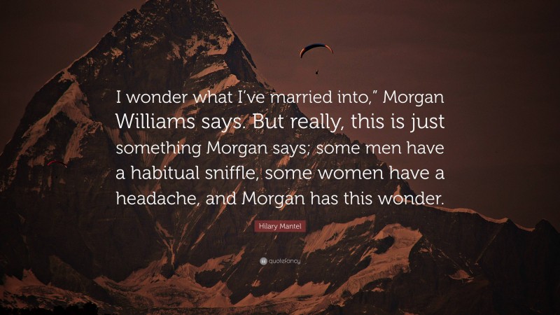 Hilary Mantel Quote: “I wonder what I’ve married into,” Morgan Williams says. But really, this is just something Morgan says; some men have a habitual sniffle, some women have a headache, and Morgan has this wonder.”